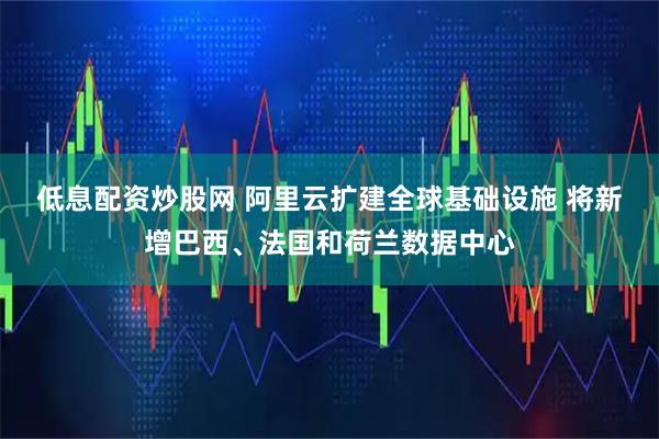 低息配资炒股网 阿里云扩建全球基础设施 将新增巴西、法国和荷兰数据中心