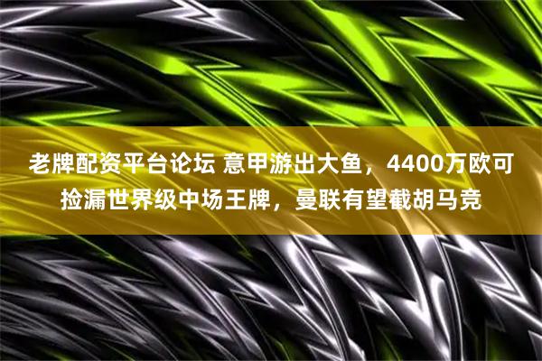 老牌配资平台论坛 意甲游出大鱼，4400万欧可捡漏世界级中场王牌，曼联有望截胡马竞