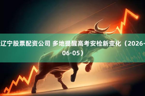 辽宁股票配资公司 多地提醒高考安检新变化（2026·06·05）