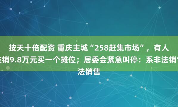 按天十倍配资 重庆主城“258赶集市场”，有人推销9.8万元买一个摊位；居委会紧急叫停：系非法销售