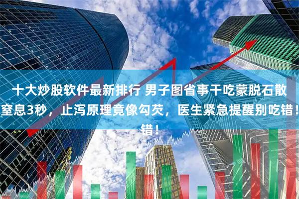 十大炒股软件最新排行 男子图省事干吃蒙脱石散窒息3秒，止泻原理竟像勾芡，医生紧急提醒别吃错！