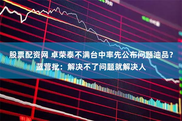 股票配资网 卓荣泰不满台中率先公布问题油品？蓝营批：解决不了问题就解决人
