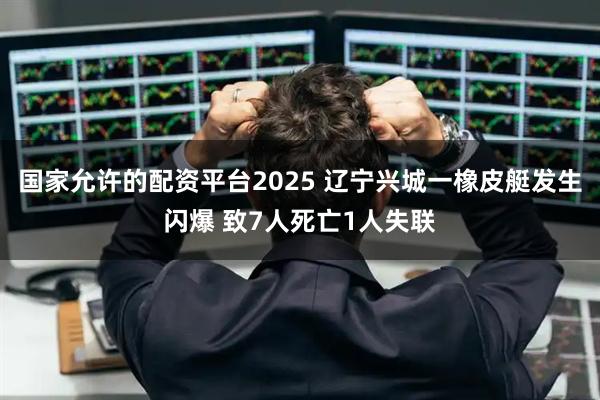 国家允许的配资平台2025 辽宁兴城一橡皮艇发生闪爆 致7人死亡1人失联