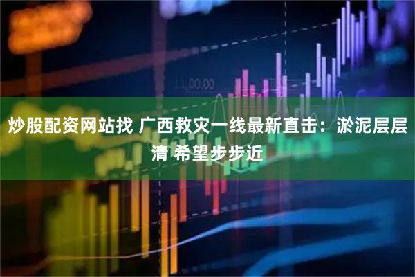炒股配资网站找 广西救灾一线最新直击：淤泥层层清 希望步步近
